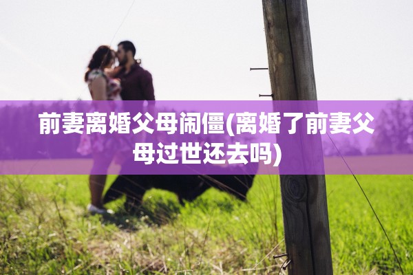 前妻离婚父母闹僵(离婚了前妻父母过世还去吗) 前妻离婚父母闹僵(离婚了前妻父母过世还去吗)