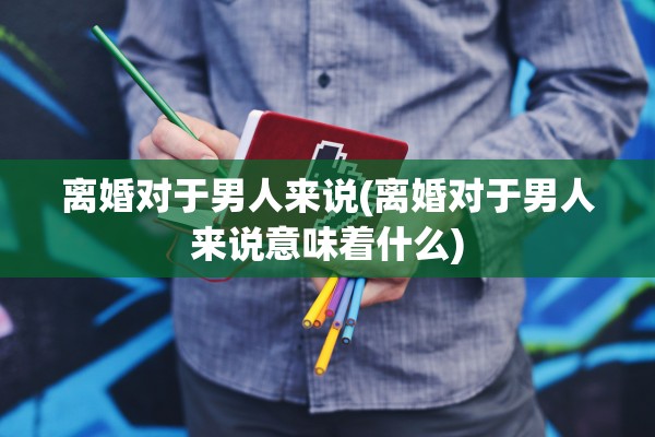 离婚对于男人来说(离婚对于男人来说意味着什么) 离婚对于男人来说(离婚对于男人来说意味着什么)