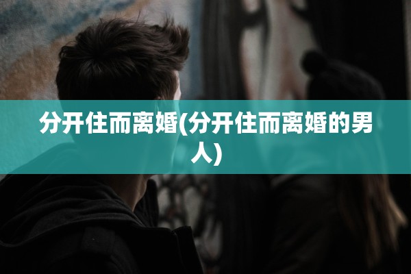 分开住而离婚(分开住而离婚的男人) 分开住而离婚(分开住而离婚的男人)