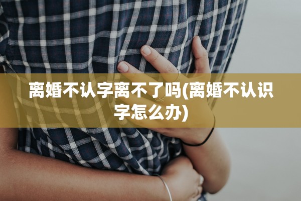 离婚不认字离不了吗(离婚不认识字怎么办) 离婚不认字离不了吗(离婚不认识字怎么办)