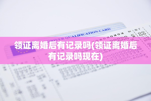 领证离婚后有记录吗(领证离婚后有记录吗现在) 领证离婚后有记录吗(领证离婚后有记录吗现在)