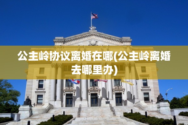 公主岭协议离婚在哪(公主岭离婚去哪里办) 公主岭协议离婚在哪(公主岭离婚去哪里办)