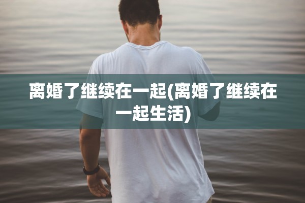 离婚了继续在一起(离婚了继续在一起生活) 离婚了继续在一起(离婚了继续在一起生活)