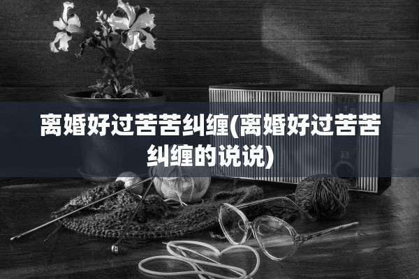 离婚好过苦苦纠缠(离婚好过苦苦纠缠的说说) 离婚好过苦苦纠缠(离婚好过苦苦纠缠的说说)