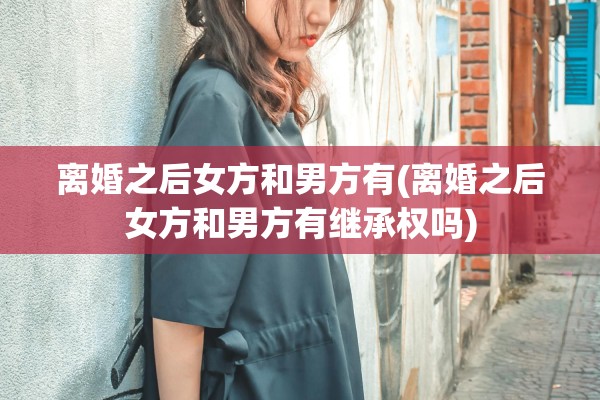 离婚之后女方和男方有(离婚之后女方和男方有继承权吗)