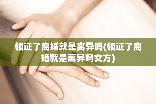 领证了离婚就是离异吗(领证了离婚就是离异吗女方)