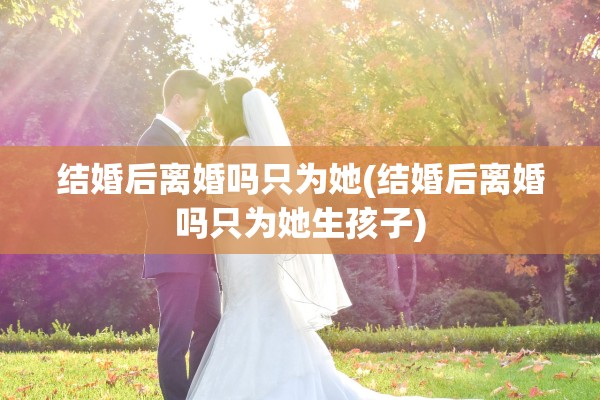 结婚后离婚吗只为她(结婚后离婚吗只为她生孩子) 结婚后离婚吗只为她(结婚后离婚吗只为她生孩子)