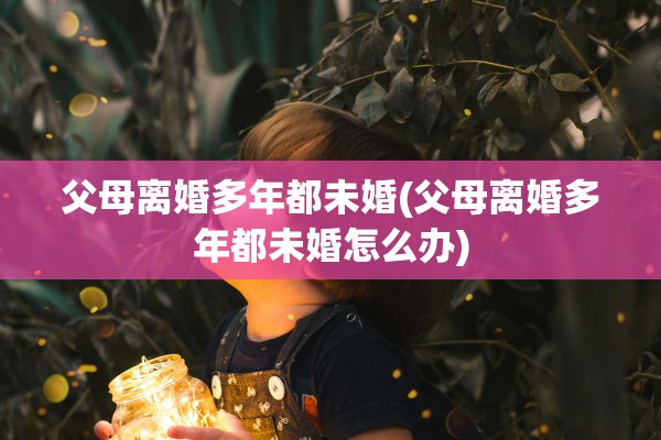 父母离婚多年都未婚(父母离婚多年都未婚怎么办) 父母离婚多年都未婚(父母离婚多年都未婚怎么办)