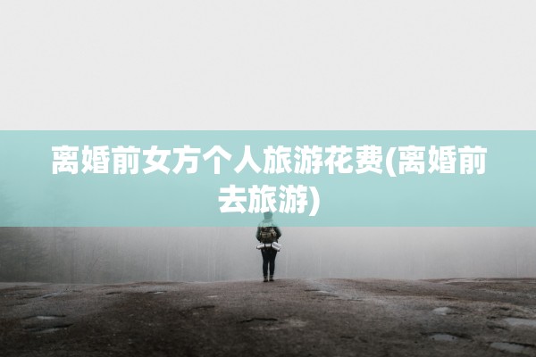 离婚前女方个人旅游花费(离婚前去旅游) 离婚前女方个人旅游花费(离婚前去旅游)