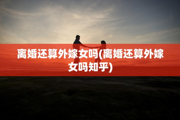 离婚还算外嫁女吗(离婚还算外嫁女吗知乎)