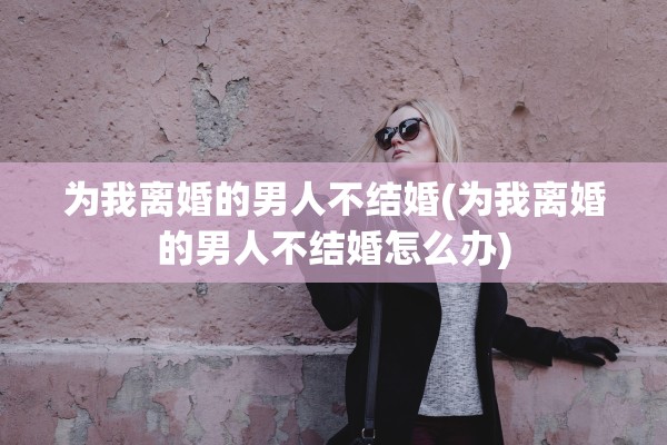 为我离婚的男人不结婚(为我离婚的男人不结婚怎么办) 为我离婚的男人不结婚(为我离婚的男人不结婚怎么办)