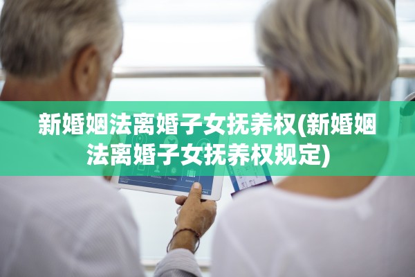 新婚姻法离婚子女抚养权(新婚姻法离婚子女抚养权规定)