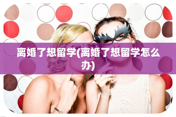 离婚了想留学(离婚了想留学怎么办)