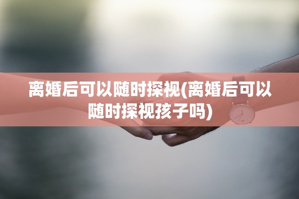 离婚后可以随时探视(离婚后可以随时探视孩子吗)