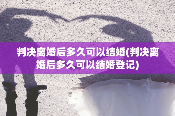 判决离婚后多久可以结婚(判决离婚后多久可以结婚登记)