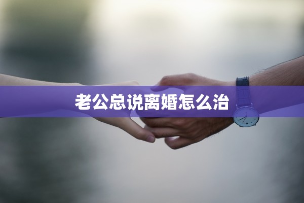 老公总说离婚怎么治 老公总说离婚怎么治