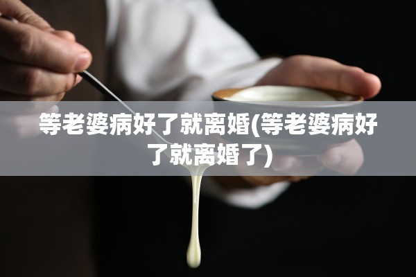 等老婆病好了就离婚(等老婆病好了就离婚了) 等老婆病好了就离婚(等老婆病好了就离婚了)