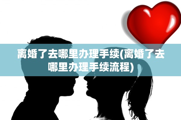 离婚了去哪里办理手续(离婚了去哪里办理手续流程) 离婚了去哪里办理手续(离婚了去哪里办理手续流程)