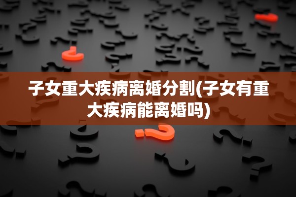 子女重大疾病离婚分割(子女有重大疾病能离婚吗) 子女重大疾病离婚分割(子女有重大疾病能离婚吗)