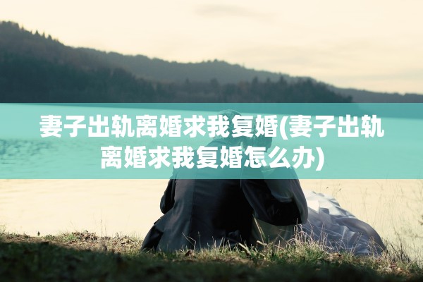 妻子出轨离婚求我复婚(妻子出轨离婚求我复婚怎么办)