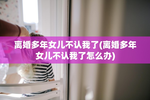 离婚多年女儿不认我了(离婚多年女儿不认我了怎么办) 离婚多年女儿不认我了(离婚多年女儿不认我了怎么办)