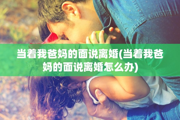 当着我爸妈的面说离婚(当着我爸妈的面说离婚怎么办)