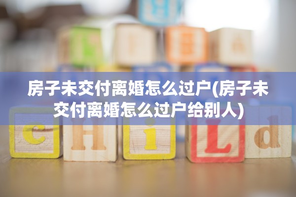 房子未交付离婚怎么过户(房子未交付离婚怎么过户给别人)