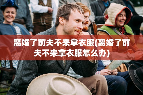 离婚了前夫不来拿衣服(离婚了前夫不来拿衣服怎么办)