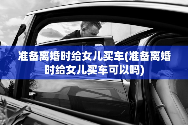 准备离婚时给女儿买车(准备离婚时给女儿买车可以吗) 准备离婚时给女儿买车(准备离婚时给女儿买车可以吗)