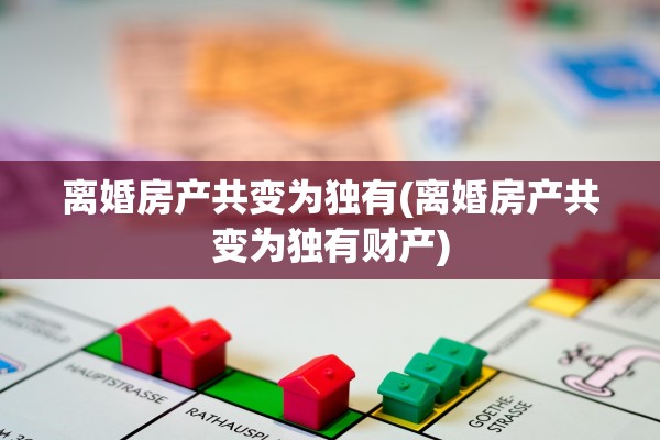 离婚房产共变为独有(离婚房产共变为独有财产)