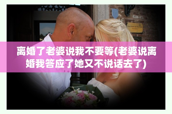 离婚了老婆说我不要等(老婆说离婚我答应了她又不说话去了) 离婚了老婆说我不要等(老婆说离婚我答应了她又不说话去了)