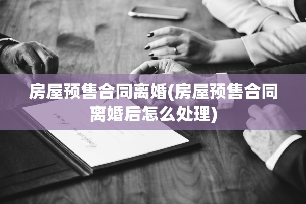 房屋预售合同离婚(房屋预售合同离婚后怎么处理)