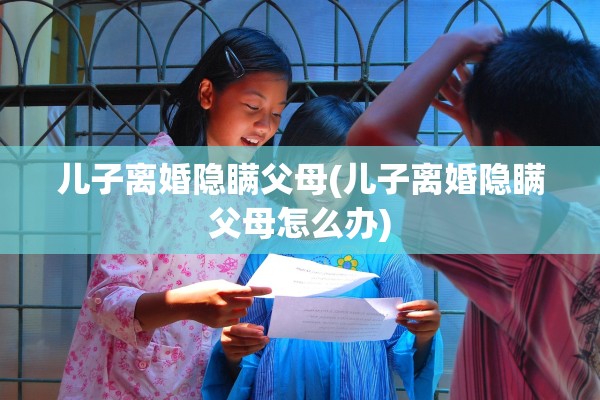 儿子离婚隐瞒父母(儿子离婚隐瞒父母怎么办) 儿子离婚隐瞒父母(儿子离婚隐瞒父母怎么办)