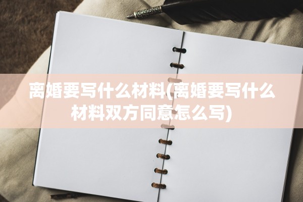 离婚要写什么材料(离婚要写什么材料双方同意怎么写) 离婚要写什么材料(离婚要写什么材料双方同意怎么写)