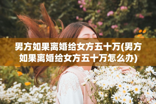 男方如果离婚给女方五十万(男方如果离婚给女方五十万怎么办)