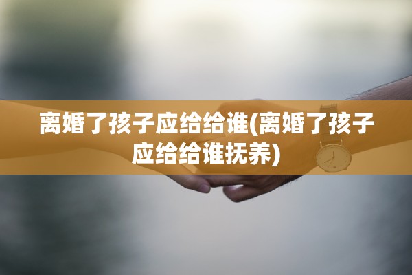 离婚了孩子应给给谁(离婚了孩子应给给谁抚养)