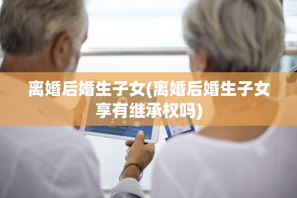 离婚后婚生子女(离婚后婚生子女享有继承权吗) 离婚后婚生子女(离婚后婚生子女享有继承权吗)