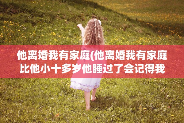 他离婚我有家庭(他离婚我有家庭比他小十多岁他睡过了会记得我不)
