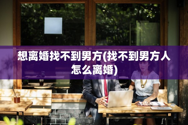 想离婚找不到男方(找不到男方人怎么离婚)