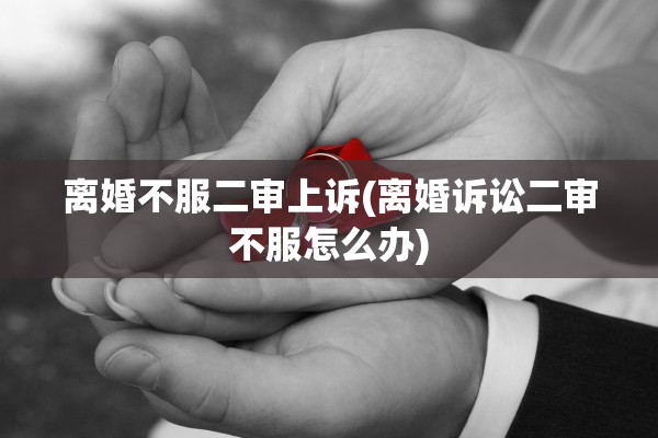 离婚不服二审上诉(离婚诉讼二审不服怎么办)