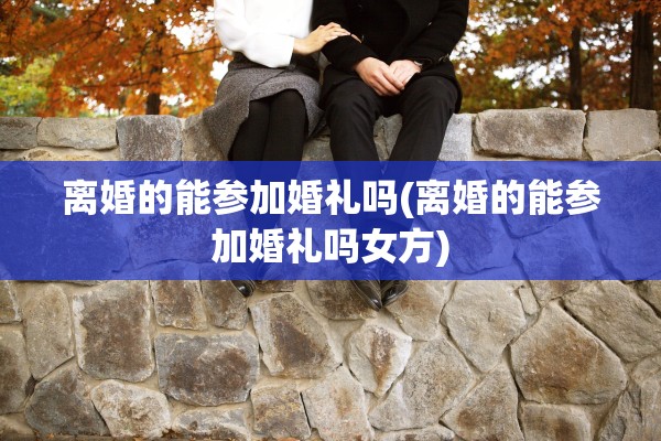 离婚的能参加婚礼吗(离婚的能参加婚礼吗女方)