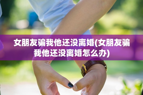 女朋友骗我他还没离婚(女朋友骗我他还没离婚怎么办)