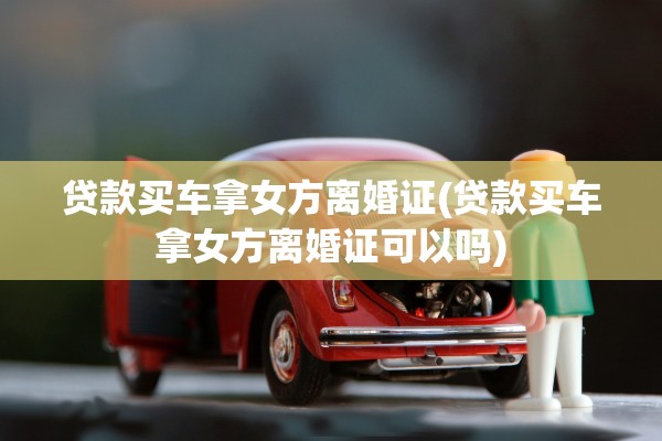 贷款买车拿女方离婚证(贷款买车拿女方离婚证可以吗) 贷款买车拿女方离婚证(贷款买车拿女方离婚证可以吗)