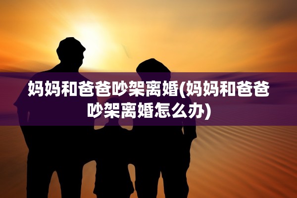 妈妈和爸爸吵架离婚(妈妈和爸爸吵架离婚怎么办) 妈妈和爸爸吵架离婚(妈妈和爸爸吵架离婚怎么办)