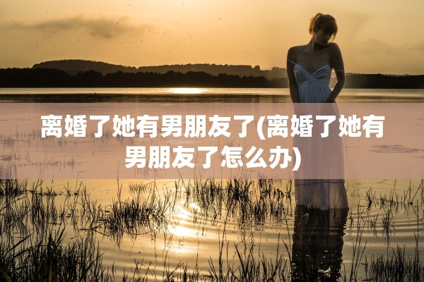 离婚了她有男朋友了(离婚了她有男朋友了怎么办) 离婚了她有男朋友了(离婚了她有男朋友了怎么办)