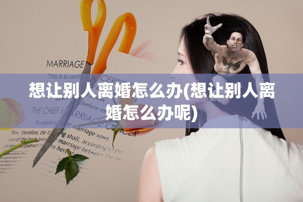 想让别人离婚怎么办(想让别人离婚怎么办呢) 想让别人离婚怎么办(想让别人离婚怎么办呢)