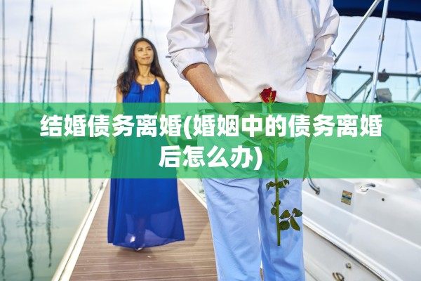 结婚债务离婚(婚姻中的债务离婚后怎么办) 结婚债务离婚(婚姻中的债务离婚后怎么办)