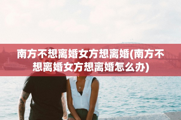 南方不想离婚女方想离婚(南方不想离婚女方想离婚怎么办)