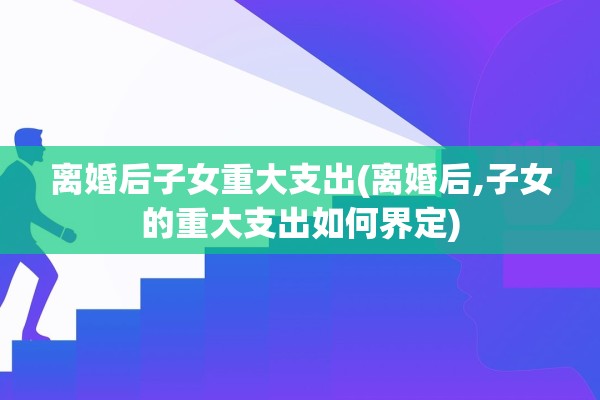 离婚后子女重大支出(离婚后,子女的重大支出如何界定)