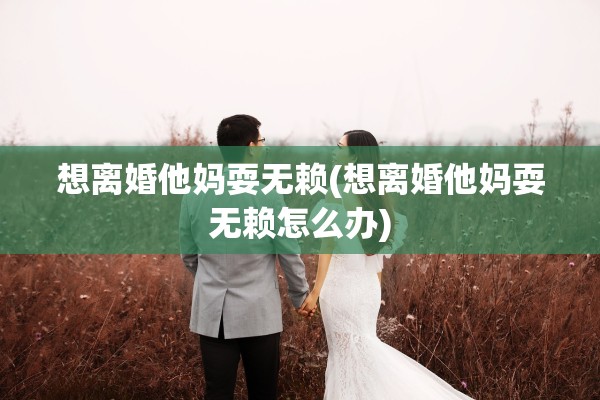 想离婚他妈耍无赖(想离婚他妈耍无赖怎么办) 想离婚他妈耍无赖(想离婚他妈耍无赖怎么办)